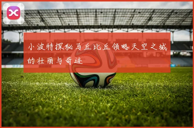 小波特探秘马丘比丘领略天空之城的壮丽与奇迹